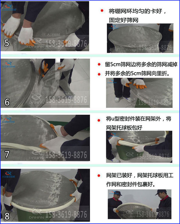 第五步：將旋振篩繃網(wǎng)環(huán)均勻的卡好固定好篩網(wǎng)第六步：留5cm篩網(wǎng)邊將多余的篩網(wǎng)減掉，并將多余的5cm篩網(wǎng)向里折第七步：將u型密封件裝在網(wǎng)架外，將網(wǎng)架托球板包好第八步：網(wǎng)架已裝好，網(wǎng)架托球板用工作網(wǎng)和密封件包裹好。