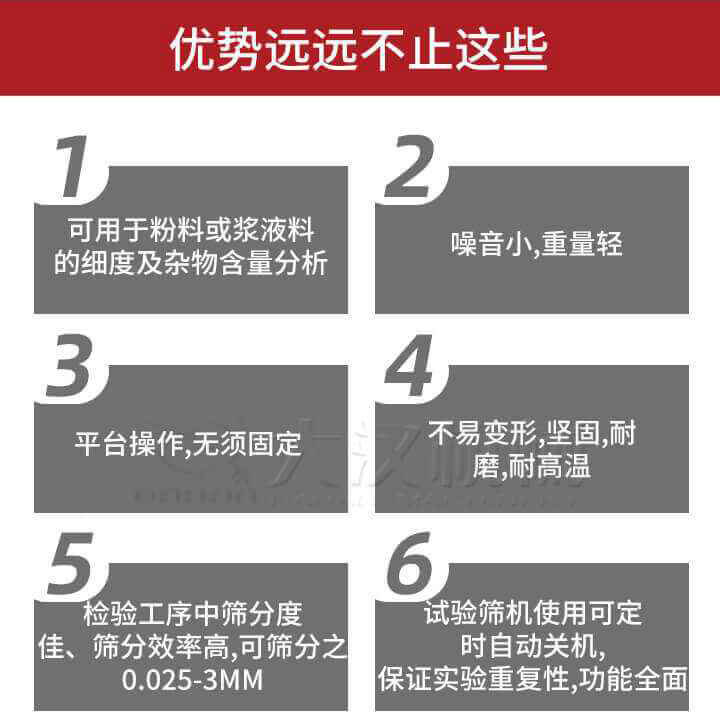 試驗(yàn)篩優(yōu)勢：1，可用于粉料或漿液料的細(xì)度及雜物含量分析。2，噪音小，重量輕。3，平臺操作，無須固定。4，不易變形，堅(jiān)固，耐磨，耐高溫。5，檢驗(yàn)工序中篩分度佳，篩分效率高，可篩分之0.025-3MM6，試驗(yàn)篩機(jī)使用可定時(shí)自動關(guān)機(jī)保證實(shí)驗(yàn)重復(fù)性，功能全面。